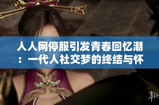 人人网停服引发青春回忆潮：一代人社交梦的终结与怀念