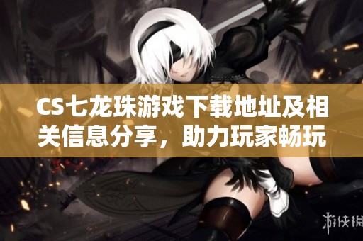 CS七龙珠游戏下载地址及相关信息分享，助力玩家畅玩游戏
