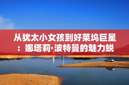 从犹太小女孩到好莱坞巨星：娜塔莉·波特曼的魅力蜕变之路