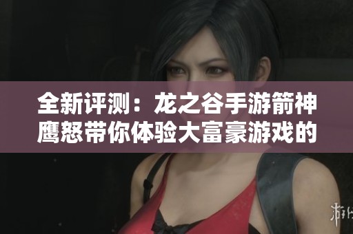 全新评测：龙之谷手游箭神鹰怒带你体验大富豪游戏的魅力与乐趣
