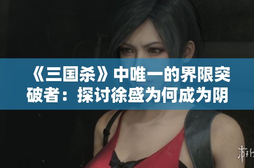 《三国杀》中唯一的界限突破者：探讨徐盛为何成为阴间将中的独特之选