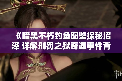 《暗黑不朽钓鱼图鉴探秘沼泽 详解刑罚之狱奇遇事件背后的故事》