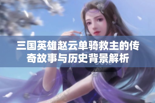 三国英雄赵云单骑救主的传奇故事与历史背景解析