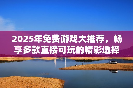 2025年免费游戏大推荐，畅享多款直接可玩的精彩选择