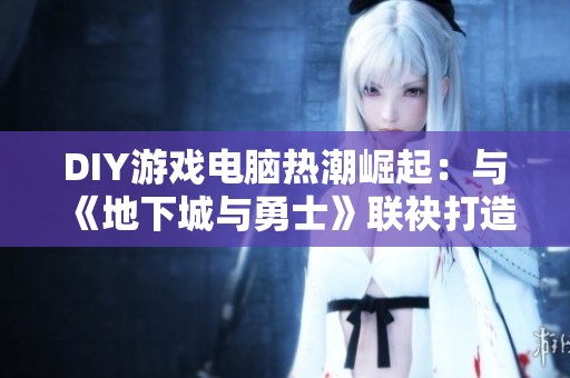 DIY游戏电脑热潮崛起：与《地下城与勇士》联袂打造最佳游戏体验