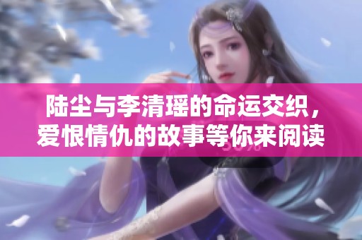 陆尘与李清瑶的命运交织，爱恨情仇的故事等你来阅读