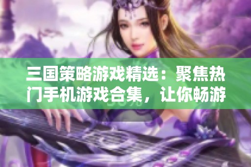 三国策略游戏精选：聚焦热门手机游戏合集，让你畅游三国世界