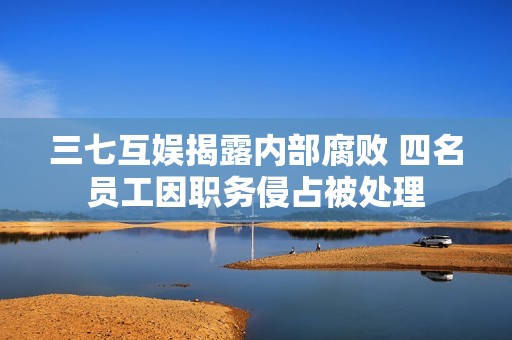 三七互娱揭露内部腐败 四名员工因职务侵占被处理