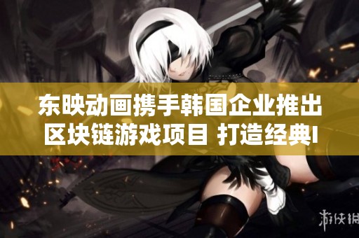 东映动画携手韩国企业推出区块链游戏项目 打造经典IP新篇章