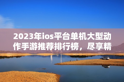 2023年ios平台单机大型动作手游推荐排行榜，尽享精彩游戏体验