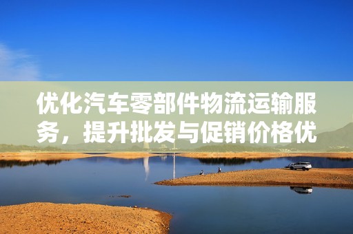 优化汽车零部件物流运输服务，提升批发与促销价格优势