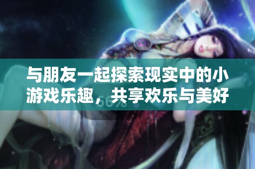 与朋友一起探索现实中的小游戏乐趣，共享欢乐与美好时光