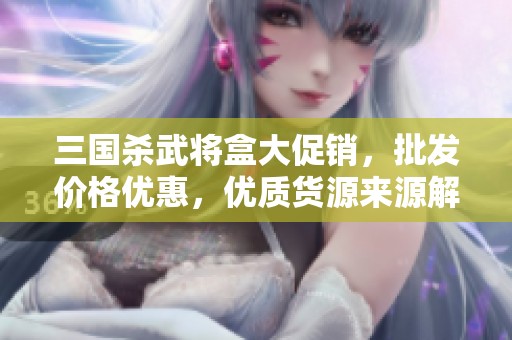 三国杀武将盒大促销，批发价格优惠，优质货源来源解析