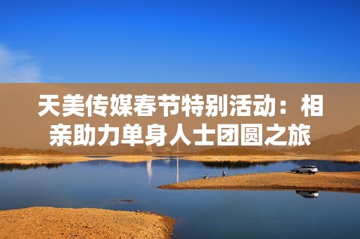 天美传媒春节特别活动：相亲助力单身人士团圆之旅