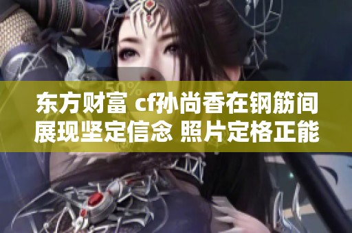 东方财富 cf孙尚香在钢筋间展现坚定信念 照片定格正能量时刻