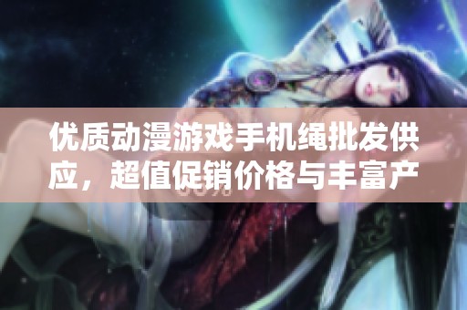 优质动漫游戏手机绳批发供应，超值促销价格与丰富产地货源详解