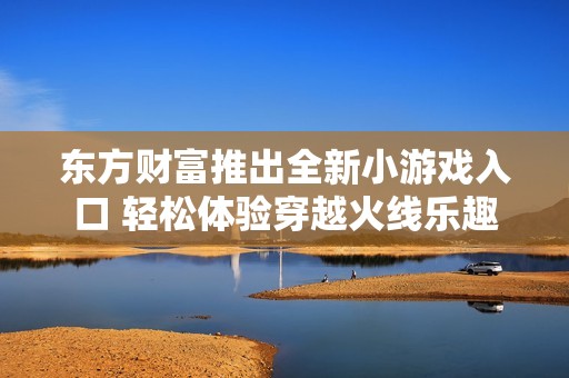 东方财富推出全新小游戏入口 轻松体验穿越火线乐趣