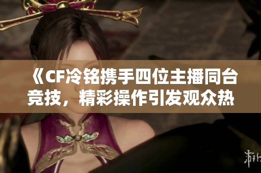 《CF冷铭携手四位主播同台竞技，精彩操作引发观众热议》
