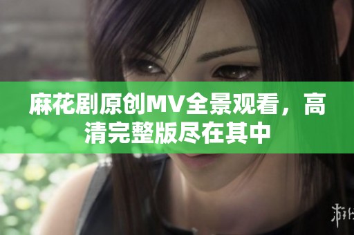 麻花剧原创MV全景观看，高清完整版尽在其中