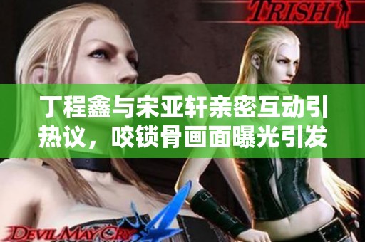 丁程鑫与宋亚轩亲密互动引热议，咬锁骨画面曝光引发粉丝关注