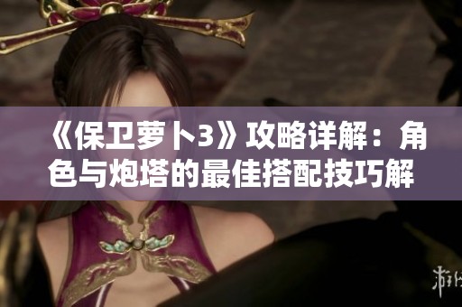 《保卫萝卜3》攻略详解：角色与炮塔的最佳搭配技巧解析