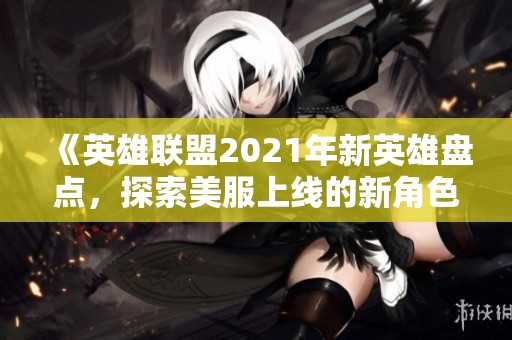 《英雄联盟2021年新英雄盘点，探索美服上线的新角色魅力》