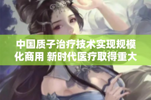 中国质子治疗技术实现规模化商用 新时代医疗取得重大进展