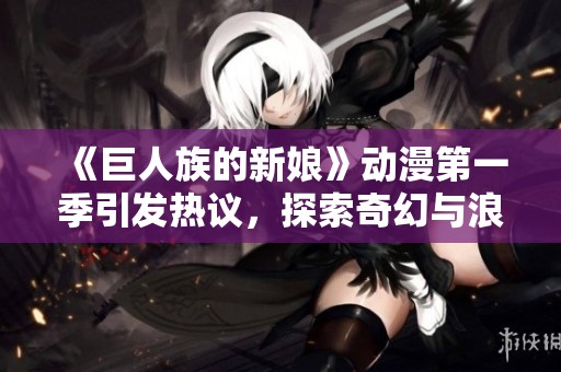 《巨人族的新娘》动漫第一季引发热议，探索奇幻与浪漫的完美结合
