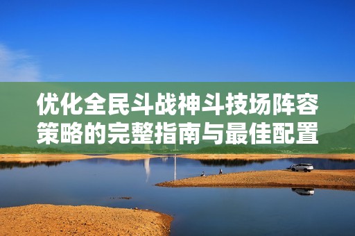 优化全民斗战神斗技场阵容策略的完整指南与最佳配置建议