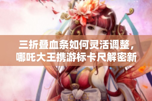 三折叠血条如何灵活调整，哪吒大王携游标卡尺解密新玩法