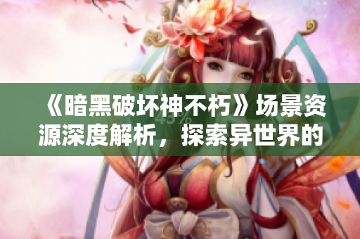 《暗黑破坏神不朽》场景资源深度解析，探索异世界的魅力与细节