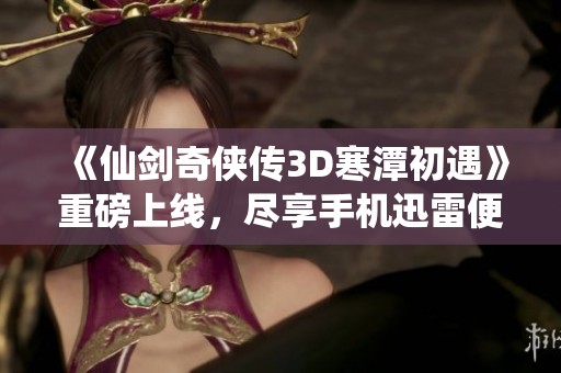 《仙剑奇侠传3D寒潭初遇》重磅上线，尽享手机迅雷便捷观影体验