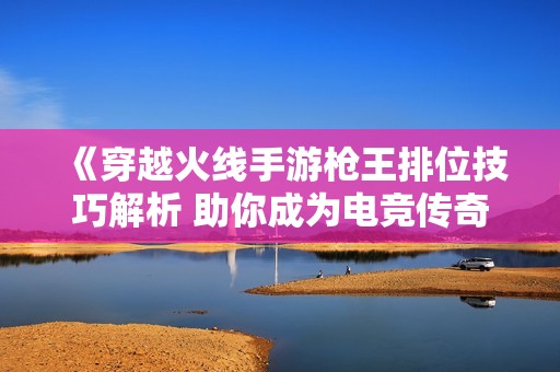 《穿越火线手游枪王排位技巧解析 助你成为电竞传奇高手》