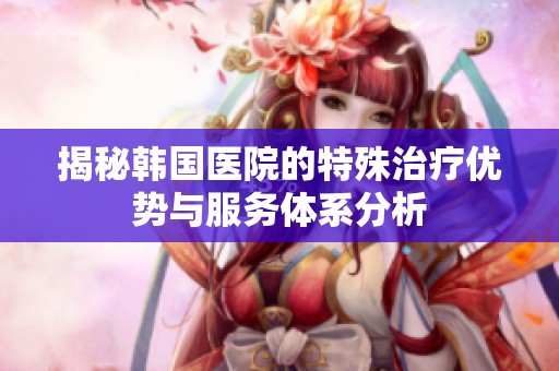 揭秘韩国医院的特殊治疗优势与服务体系分析