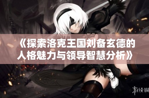 《探索洛克王国刘备玄德的人格魅力与领导智慧分析》