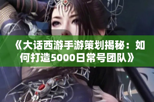 《大话西游手游策划揭秘：如何打造5000日常号团队》