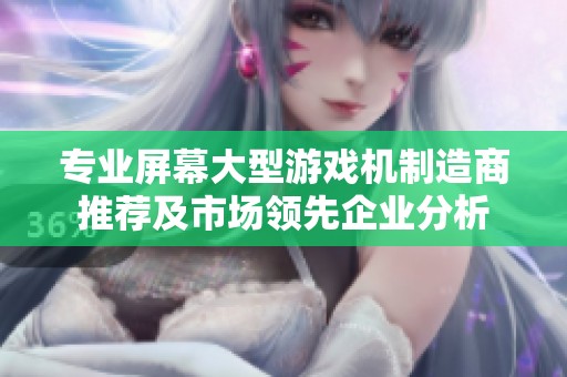 专业屏幕大型游戏机制造商推荐及市场领先企业分析