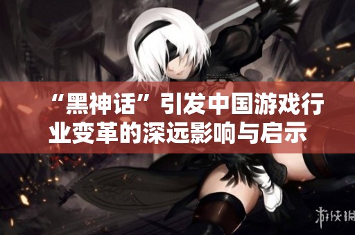“黑神话”引发中国游戏行业变革的深远影响与启示