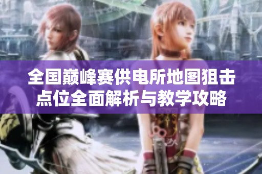 全国巅峰赛供电所地图狙击点位全面解析与教学攻略