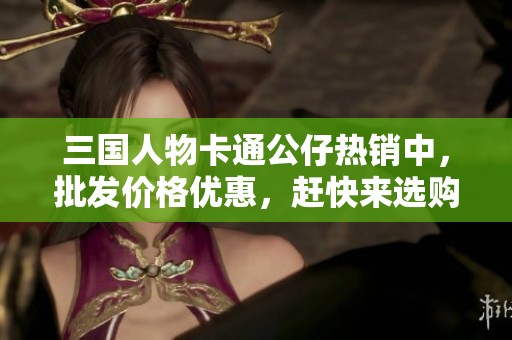三国人物卡通公仔热销中，批发价格优惠，赶快来选购吧！