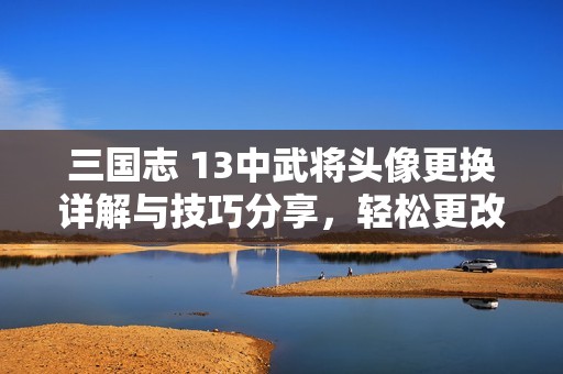 三国志 13中武将头像更换详解与技巧分享，轻松更改角色形象