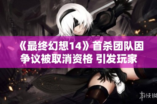 《最终幻想14》首杀团队因争议被取消资格 引发玩家热议与讨论