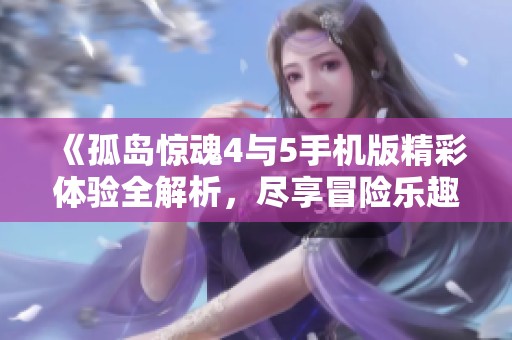 《孤岛惊魂4与5手机版精彩体验全解析，尽享冒险乐趣》