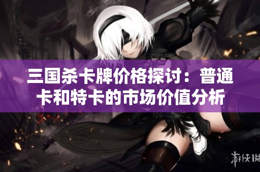 三国杀卡牌价格探讨：普通卡和特卡的市场价值分析