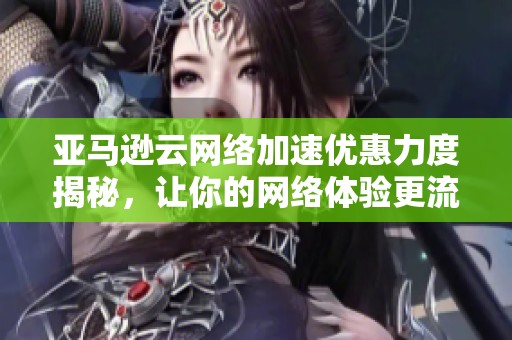 亚马逊云网络加速优惠力度揭秘，让你的网络体验更流畅！