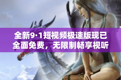 全新9·1短视频极速版现已全面免费，无限制畅享视听盛宴