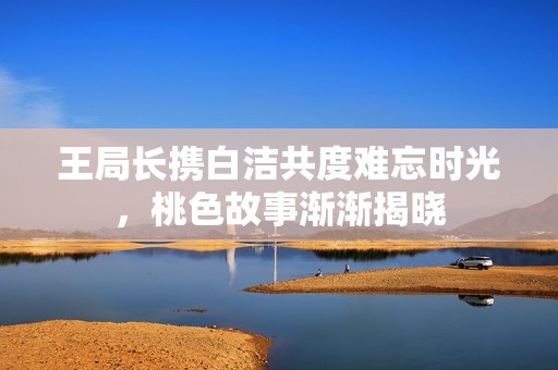 王局长携白洁共度难忘时光，桃色故事渐渐揭晓