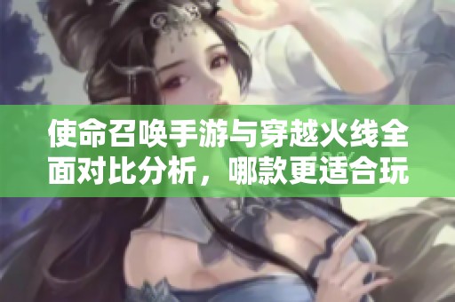 使命召唤手游与穿越火线全面对比分析，哪款更适合玩家需求？