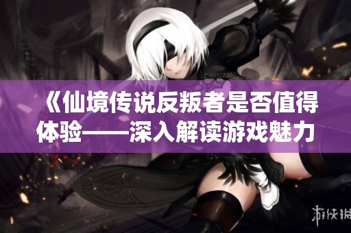 《仙境传说反叛者是否值得体验——深入解读游戏魅力与乐趣》