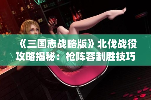 《三国志战略版》北伐战役攻略揭秘：枪阵容制胜技巧全面解析